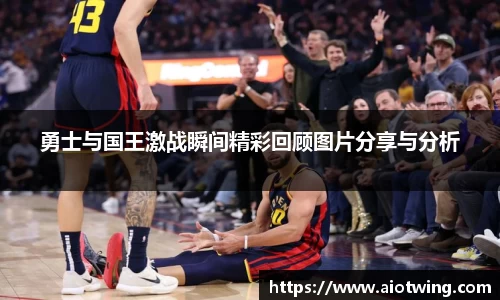 勇士与国王激战瞬间精彩回顾图片分享与分析