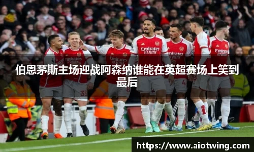 伯恩茅斯主场迎战阿森纳谁能在英超赛场上笑到最后